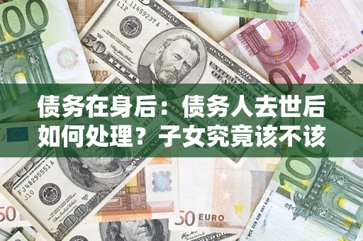 济南债务在身后：债务人去世后如何处理？子女究竟该不该还钱？