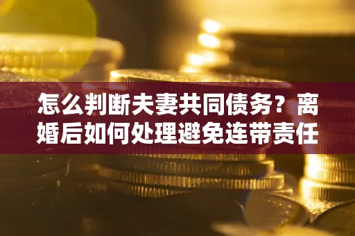 济南怎么判断夫妻共同债务？离婚后如何处理避免连带责任？