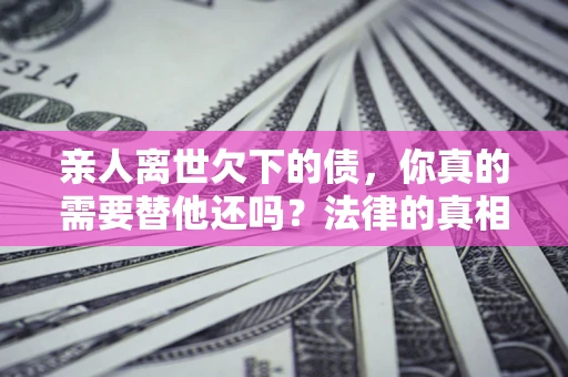 济南亲人离世欠下的债，你真的需要替他还吗？法律的真相或许与你想的不一样